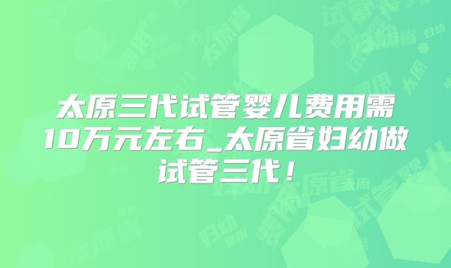 太原三代试管婴儿费用需10万元左右_太原省妇幼做试管三代!