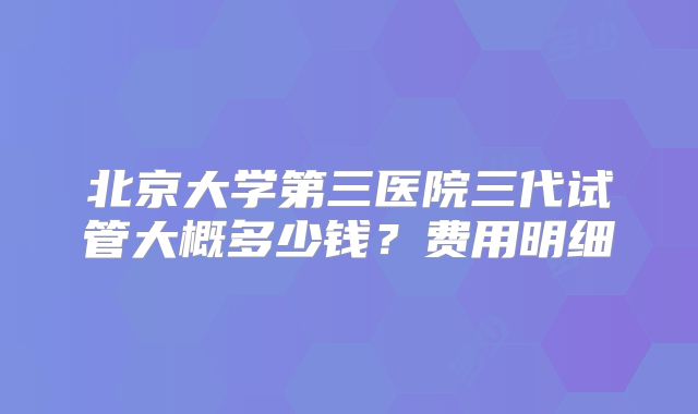北京大学第三医院三代试管大概多少钱?费用明细
