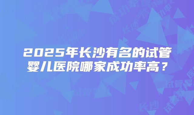 2025年长沙有名的试管婴儿医院哪家成功率高？