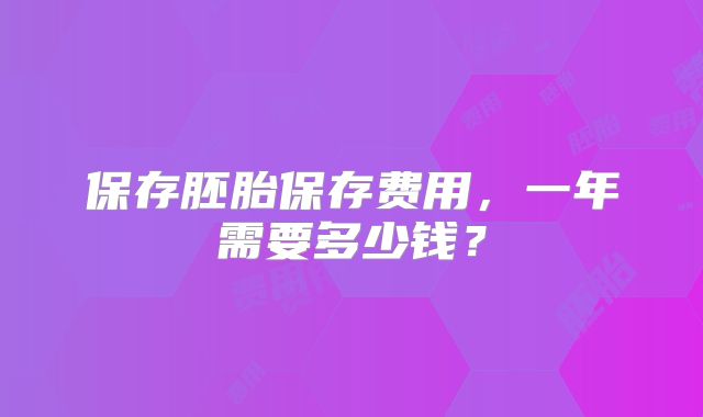 保存胚胎保存费用，一年需要多少钱？