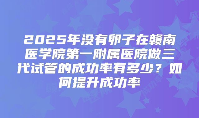 2025年没有卵子在赣南医学院第一附属医院做三代试管的成功率有多少?如何提升成功率