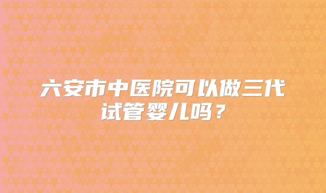 六安市中医院可以做三代试管婴儿吗?