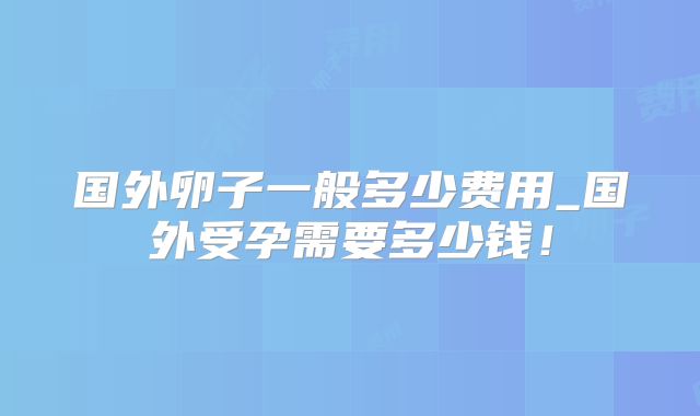 国外卵子一般多少费用_国外受孕需要多少钱！
