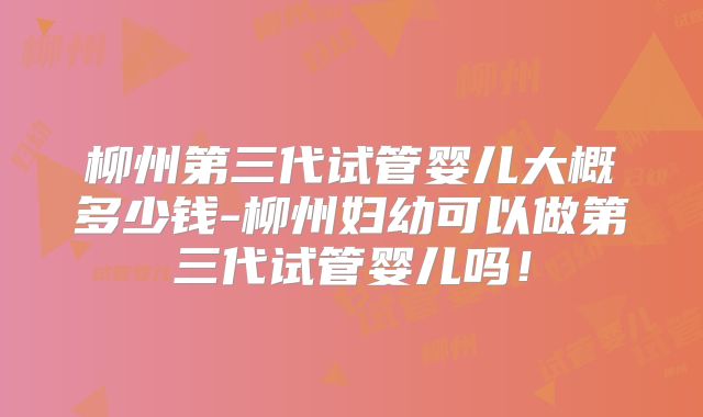 柳州第三代试管婴儿大概多少钱-柳州妇幼可以做第三代试管婴儿吗！