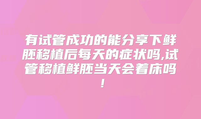 有试管成功的能分享下鲜胚移植后每天的症状吗,试管移植鲜胚当天会着床吗！
