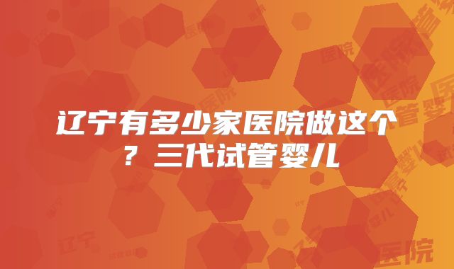 辽宁有多少家医院做这个？三代试管婴儿