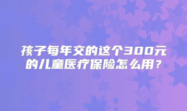 孩子每年交的这个300元的儿童医疗保险怎么用?