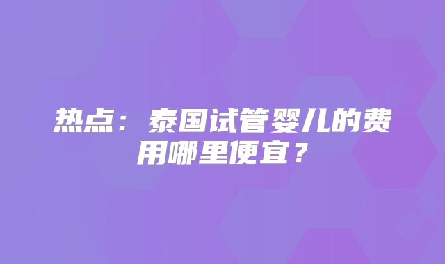 热点：泰国试管婴儿的费用哪里便宜？