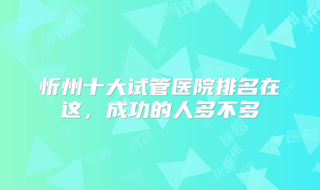 忻州十大试管医院排名在这，成功的人多不多