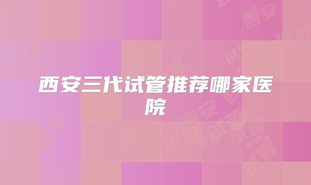 西安三代试管推荐哪家医院