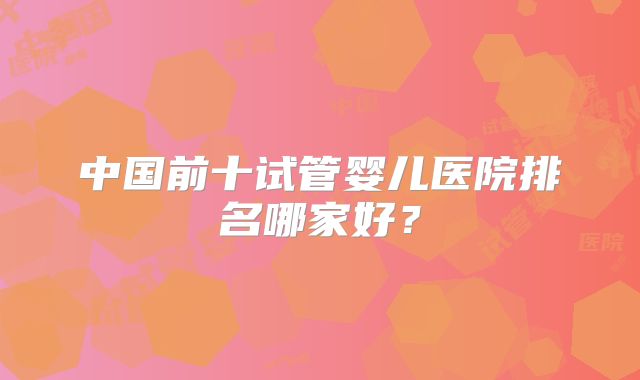 中国前十试管婴儿医院排名哪家好？