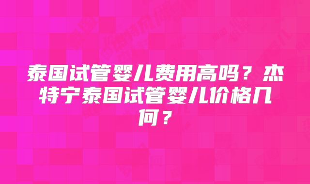 泰国试管婴儿费用高吗？杰特宁泰国试管婴儿价格几何？