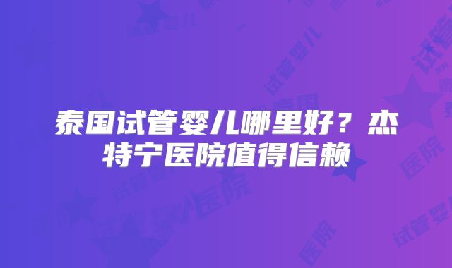泰国试管婴儿哪里好？杰特宁医院值得信赖