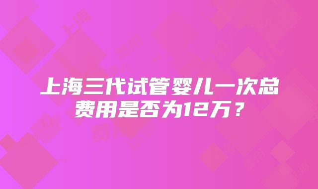 上海三代试管婴儿一次总费用是否为12万?