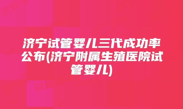 济宁试管婴儿三代成功率公布(济宁附属生殖医院试管婴儿)
