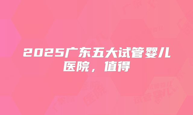 2025广东五大试管婴儿医院，值得