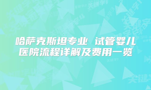 哈萨克斯坦专业 试管婴儿医院流程详解及费用一览