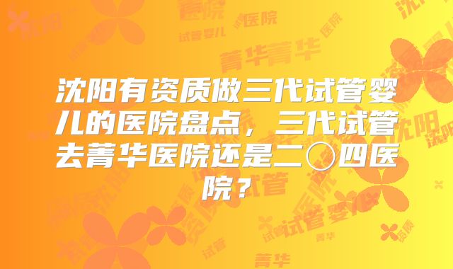 沈阳有资质做三代试管婴儿的医院盘点，三代试管去菁华医院还是二〇四医院？
