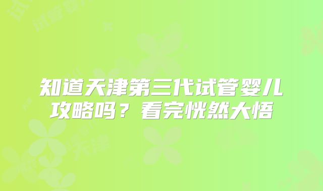 知道天津第三代试管婴儿攻略吗?看完恍然大悟