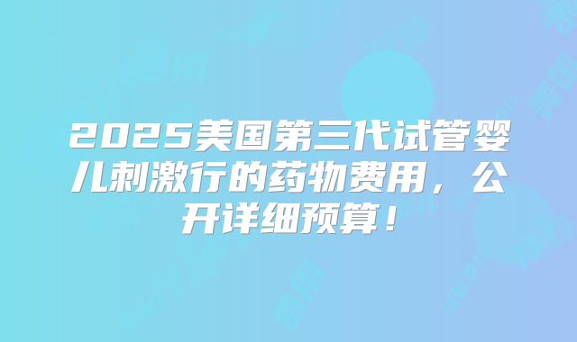 2025美国第三代试管婴儿刺激行的药物费用，公开详细预算！