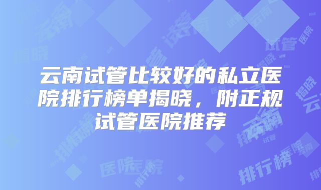 云南试管比较好的私立医院排行榜单揭晓，附正规试管医院推荐