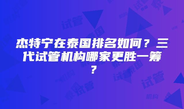 杰特宁在泰国排名如何？三代试管机构哪家更胜一筹？