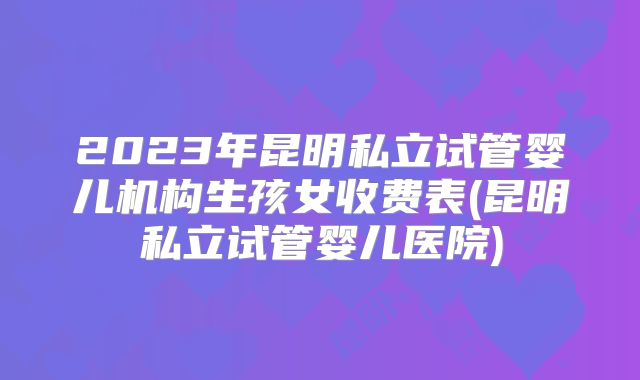 2023年昆明私立试管婴儿机构生孩女收费表(昆明私立试管婴儿医院)