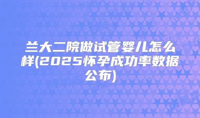 兰大二院做试管婴儿怎么样(2025怀孕成功率数据公布)