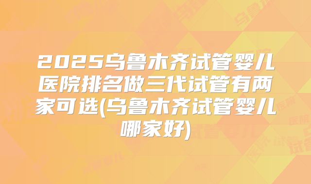 2025乌鲁木齐试管婴儿医院排名做三代试管有两家可选(乌鲁木齐试管婴儿哪家好)