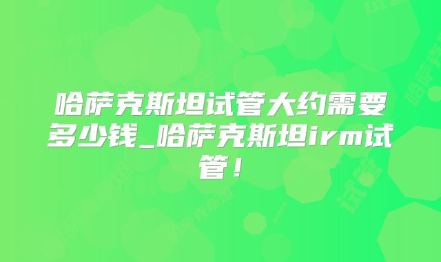 哈萨克斯坦试管大约需要多少钱_哈萨克斯坦irm试管！