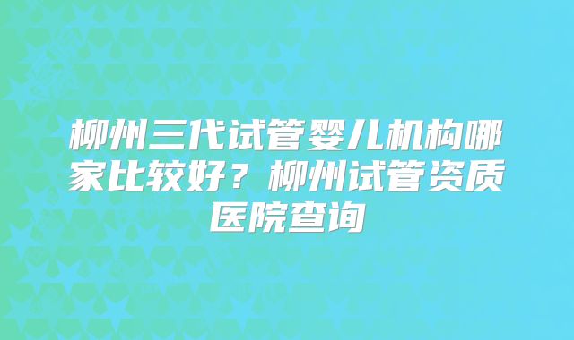 柳州三代试管婴儿机构哪家比较好?柳州试管资质医院查询