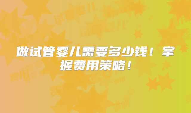 做试管婴儿需要多少钱！掌握费用策略！