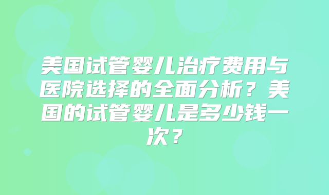 美国试管婴儿治疗费用与医院选择的全面分析？美国的试管婴儿是多少钱一次？