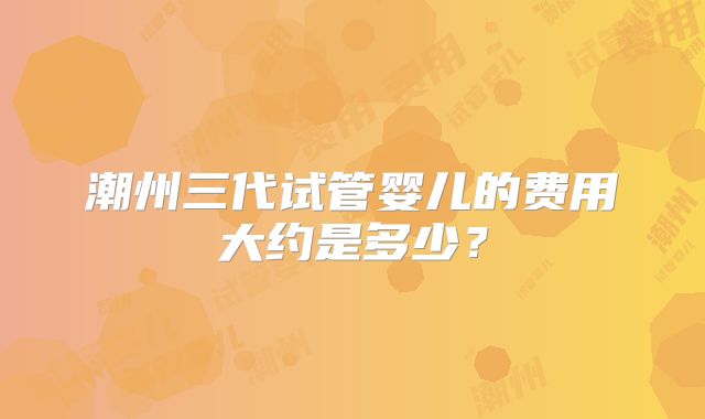 潮州三代试管婴儿的费用大约是多少？