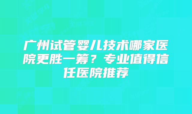 广州试管婴儿技术哪家医院更胜一筹？专业值得信任医院推荐