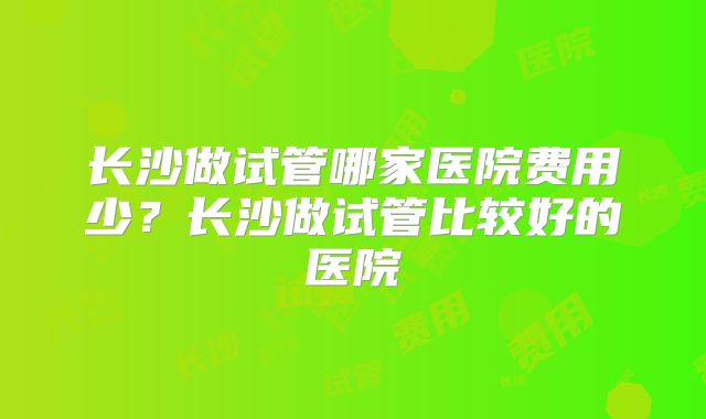 长沙做试管哪家医院费用少？长沙做试管比较好的医院