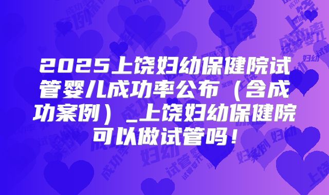 2025上饶妇幼保健院试管婴儿成功率公布（含成功案例）_上饶妇幼保健院可以做试管吗！