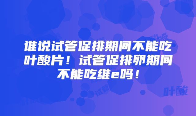 谁说试管促排期间不能吃叶酸片！试管促排卵期间不能吃维e吗！
