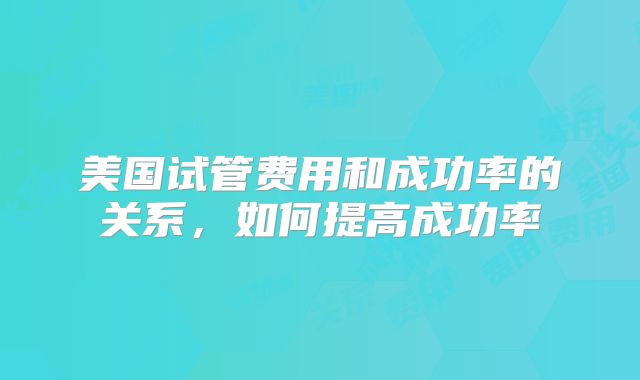 美国试管费用和成功率的关系，如何提高成功率