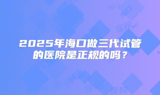 2025年海口做三代试管的医院是正规的吗？