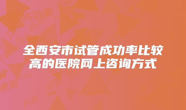 全西安市试管成功率比较高的医院网上咨询方式