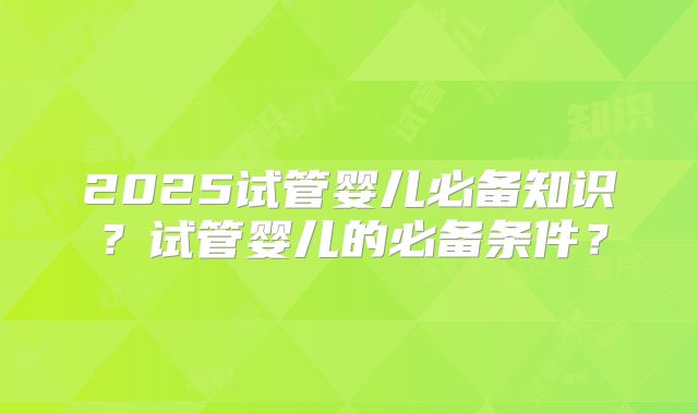 2025试管婴儿必备知识？试管婴儿的必备条件？