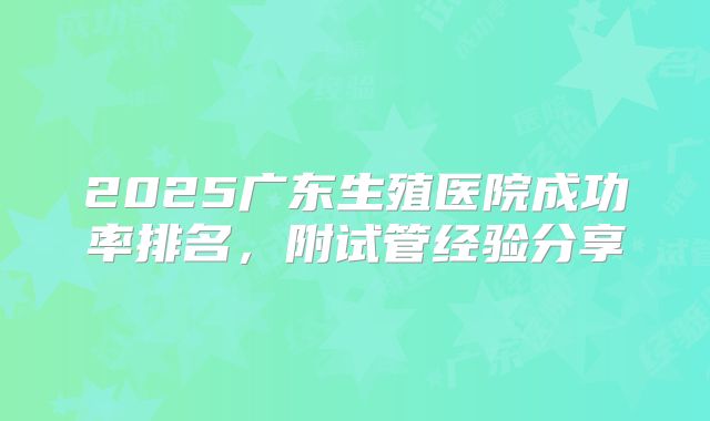 2025广东生殖医院成功率排名，附试管经验分享