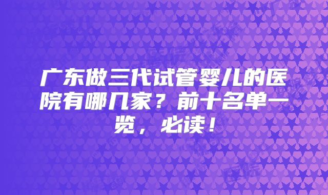 广东做三代试管婴儿的医院有哪几家?前十名单一览,必读!