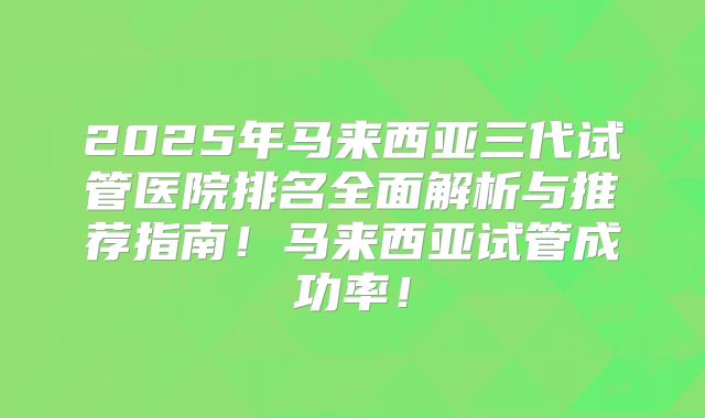 2025年马来西亚三代试管医院排名全面解析与推荐指南！马来西亚试管成功率！