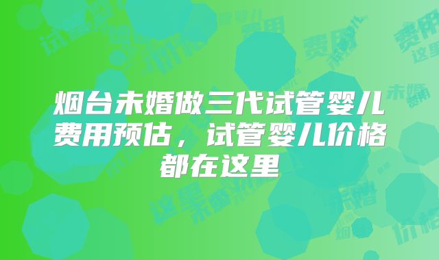 烟台未婚做三代试管婴儿费用预估，试管婴儿价格都在这里