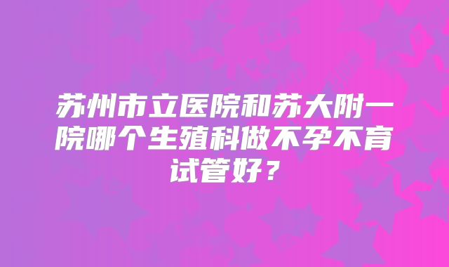 苏州市立医院和苏大附一院哪个生殖科做不孕不育试管好？