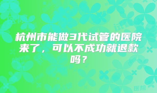 杭州市能做3代试管的医院来了,可以不成功就退款吗?