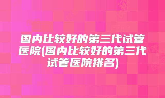 国内比较好的第三代试管医院(国内比较好的第三代试管医院排名)