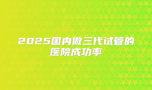 2025国内做三代试管的医院成功率